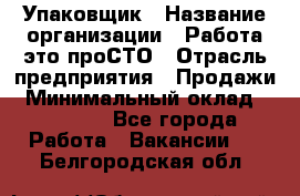 Упаковщик › Название организации ­ Работа-это проСТО › Отрасль предприятия ­ Продажи › Минимальный оклад ­ 23 500 - Все города Работа » Вакансии   . Белгородская обл.